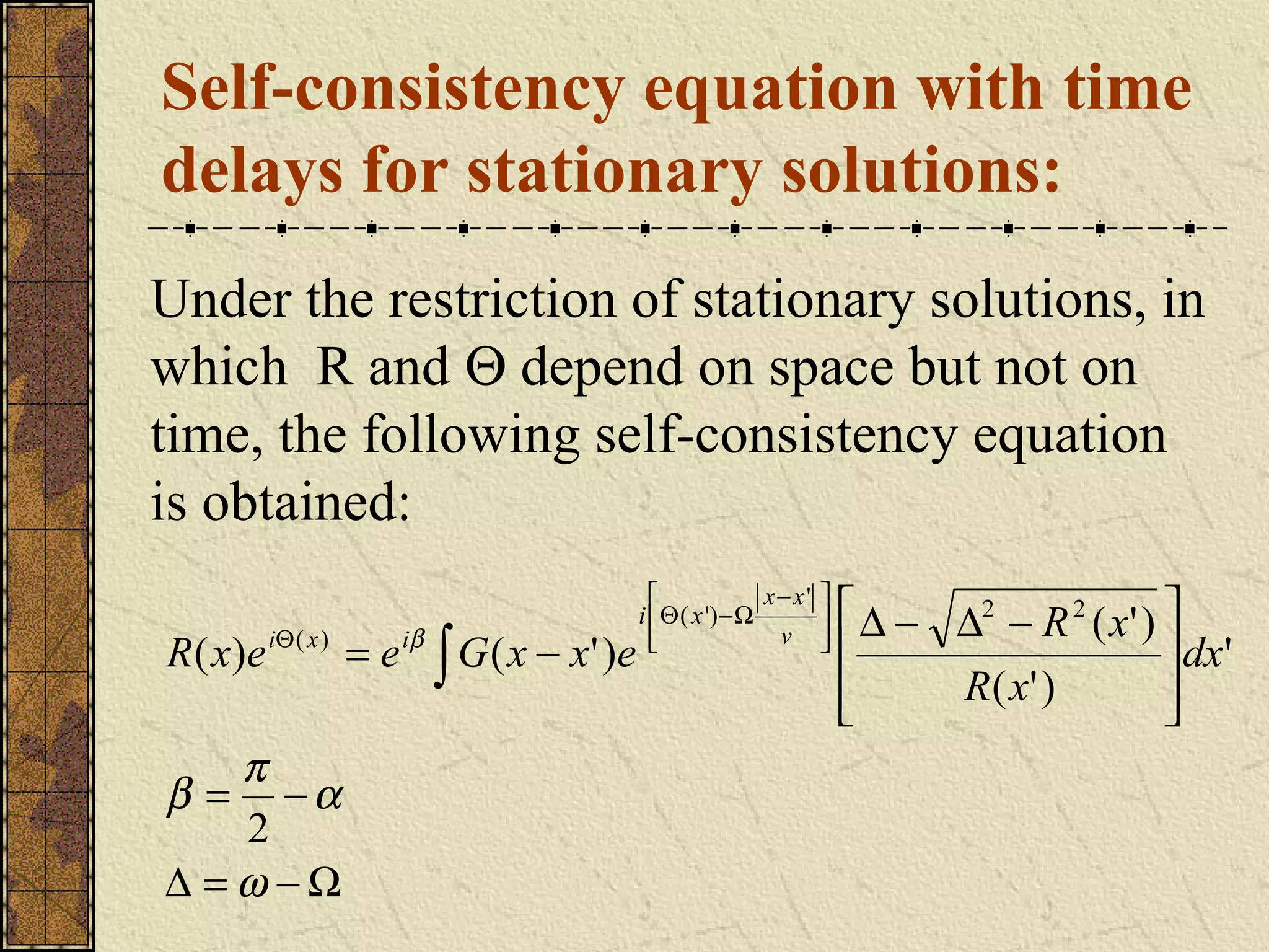 Self-consistency equation with time
delays for stationary solutions:
Under the restriction of stationary solutions, in
which R and Θ depend on space but not on
time, the following self-consistency equation
is obtained:
                                                              x− x'   
                                              i  Θ ( x ') − Ω             ∆ − ∆2 − R 2 ( x' ) 
R ( x ) e iΘ ( x ) = e iβ ∫ G ( x − x ' ) e                    v      
                                                                      
                                                                                                 dx'
                                                                                R( x' )         
                                                                                                
   π
β = −α
   2
∆ =ω −Ω
 
