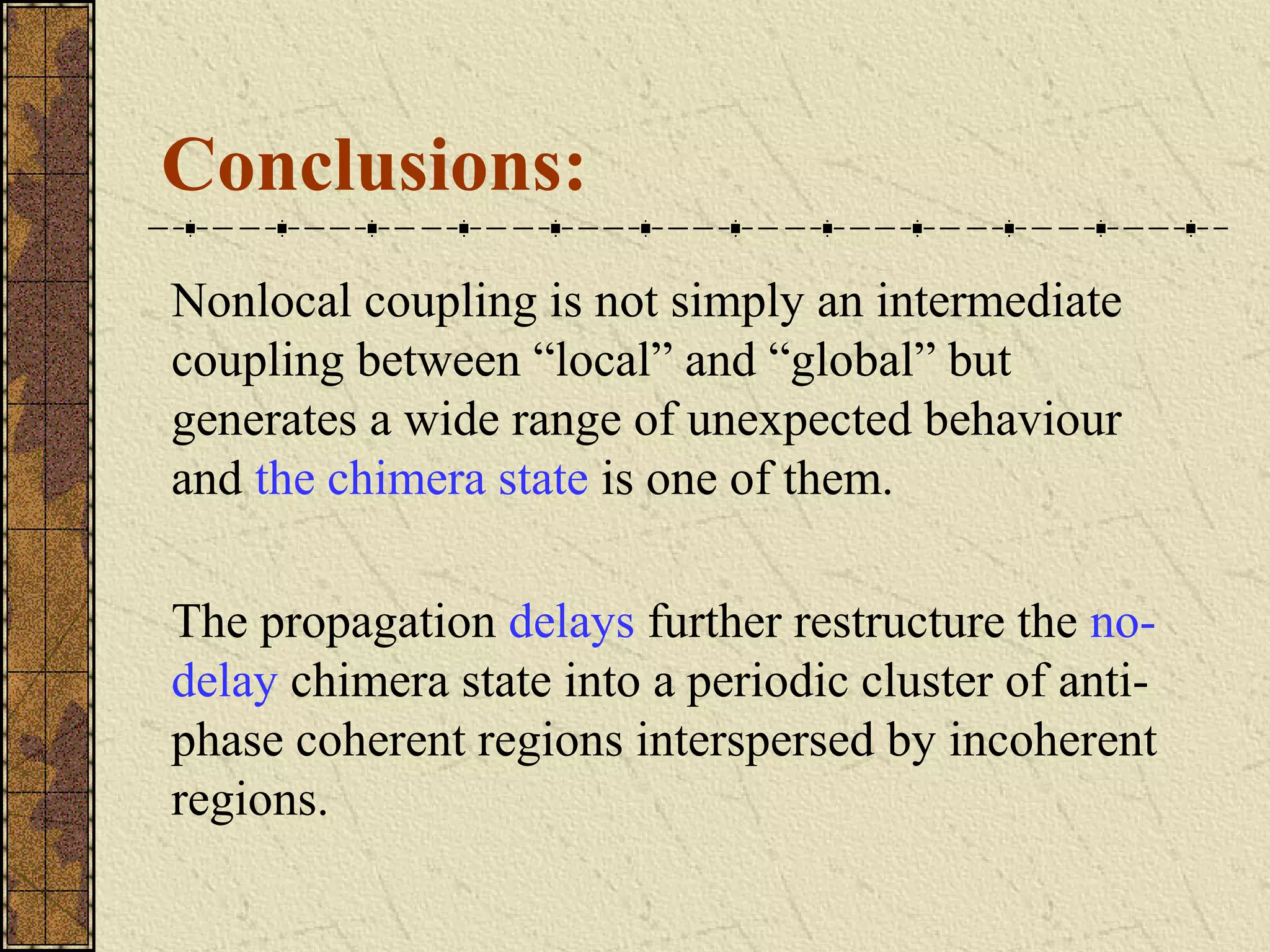 Conclusions:
Nonlocal coupling is not simply an intermediate
coupling between “local” and “global” but
generates a wide range of unexpected behaviour
and the chimera state is one of them.

The propagation delays further restructure the no-
delay chimera state into a periodic cluster of anti-
phase coherent regions interspersed by incoherent
regions.
 