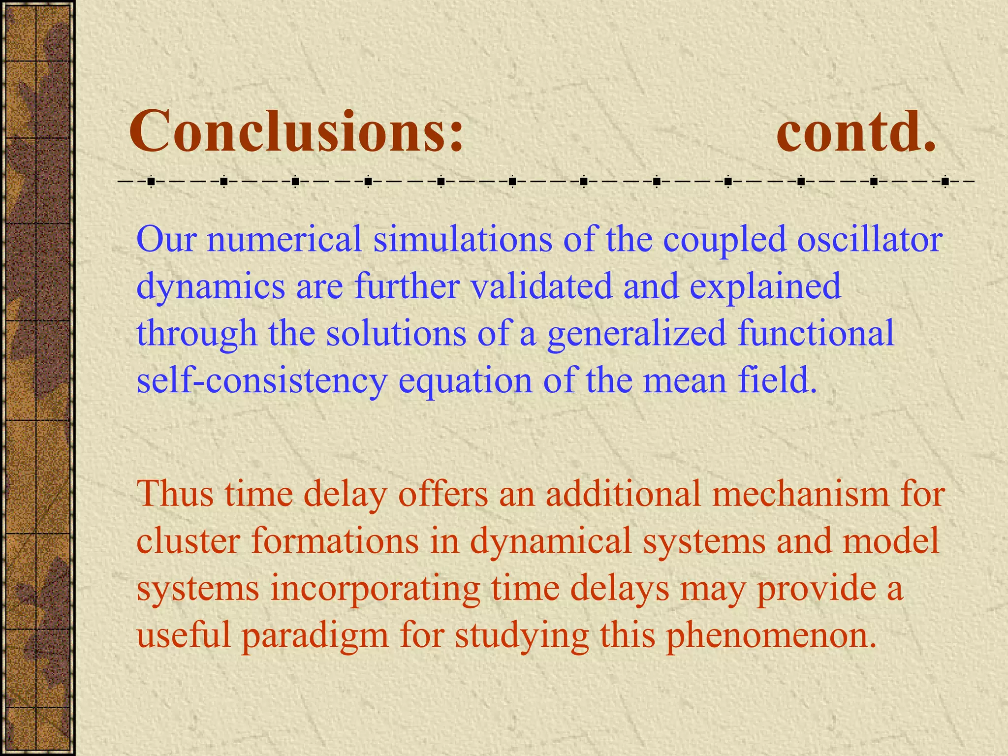Conclusions:                            contd.
Our numerical simulations of the coupled oscillator
dynamics are further validated and explained
through the solutions of a generalized functional
self-consistency equation of the mean field.

Thus time delay offers an additional mechanism for
cluster formations in dynamical systems and model
systems incorporating time delays may provide a
useful paradigm for studying this phenomenon.
 