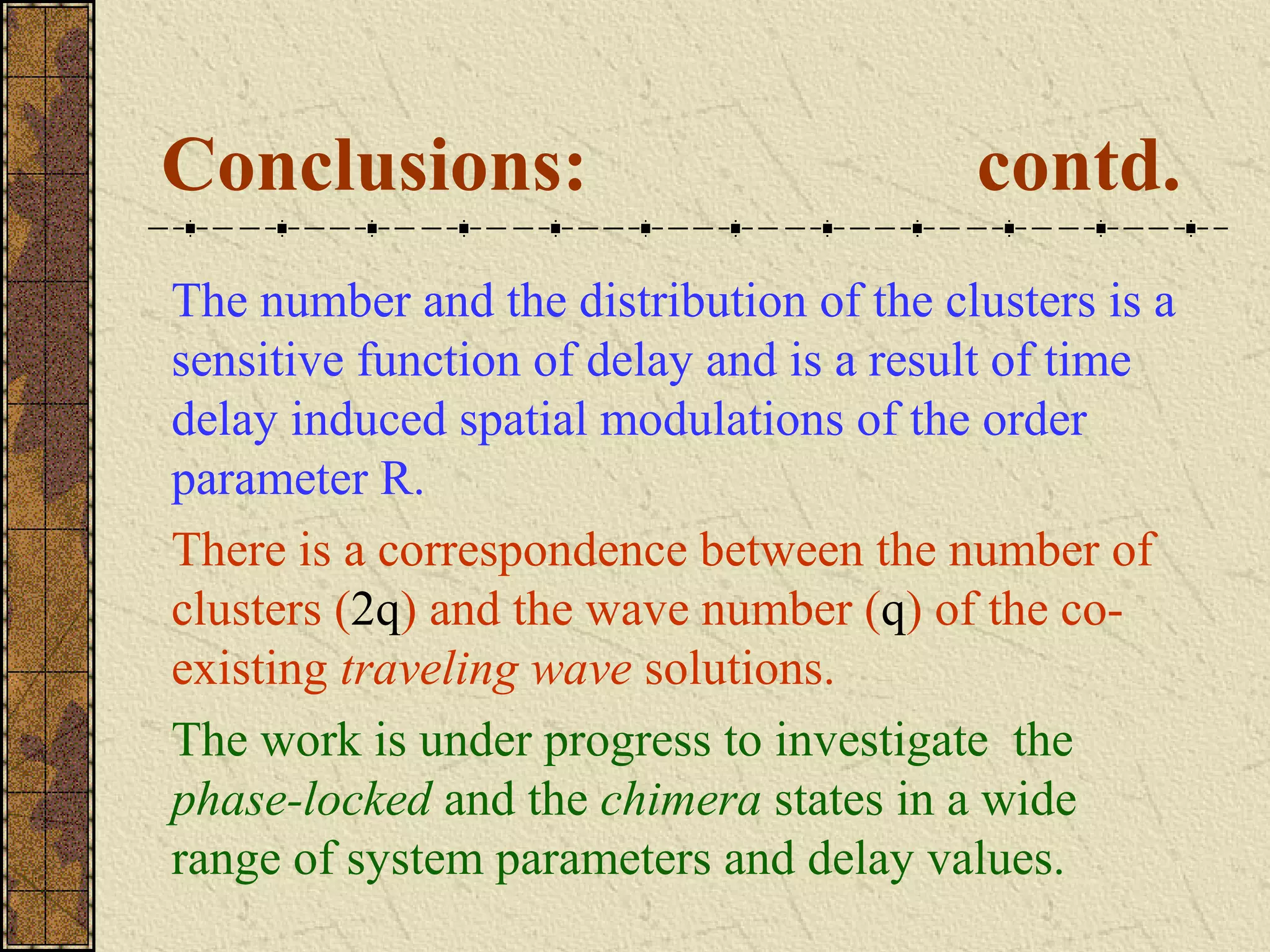 Conclusions:                             contd.
The number and the distribution of the clusters is a
sensitive function of delay and is a result of time
delay induced spatial modulations of the order
parameter R.
There is a correspondence between the number of
clusters (2q) and the wave number (q) of the co-
existing traveling wave solutions.
The work is under progress to investigate the
phase-locked and the chimera states in a wide
range of system parameters and delay values.
 