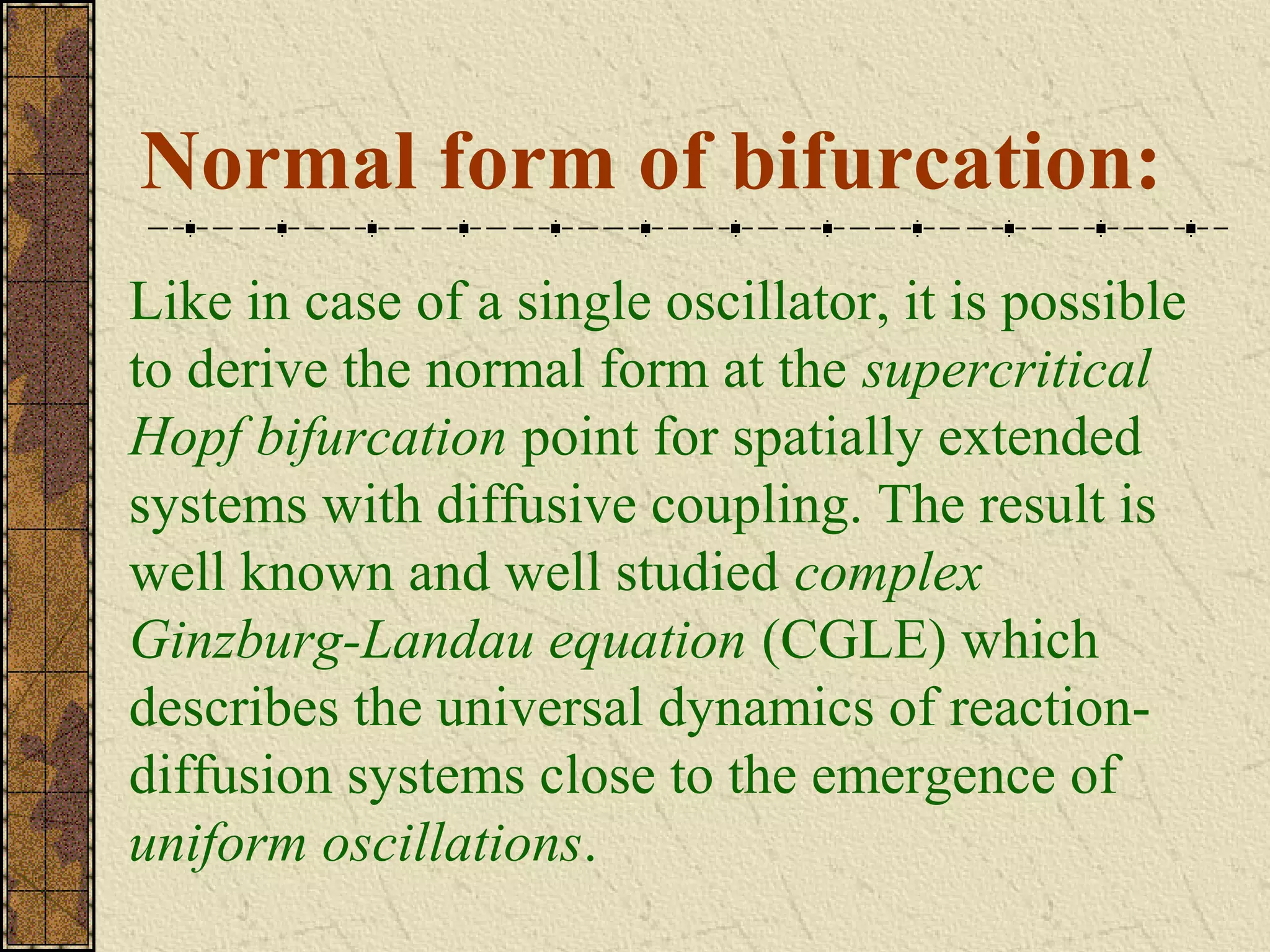 Normal form of bifurcation:
Like in case of a single oscillator, it is possible
to derive the normal form at the supercritical
Hopf bifurcation point for spatially extended
systems with diffusive coupling. The result is
well known and well studied complex
Ginzburg-Landau equation (CGLE) which
describes the universal dynamics of reaction-
diffusion systems close to the emergence of
uniform oscillations.
 