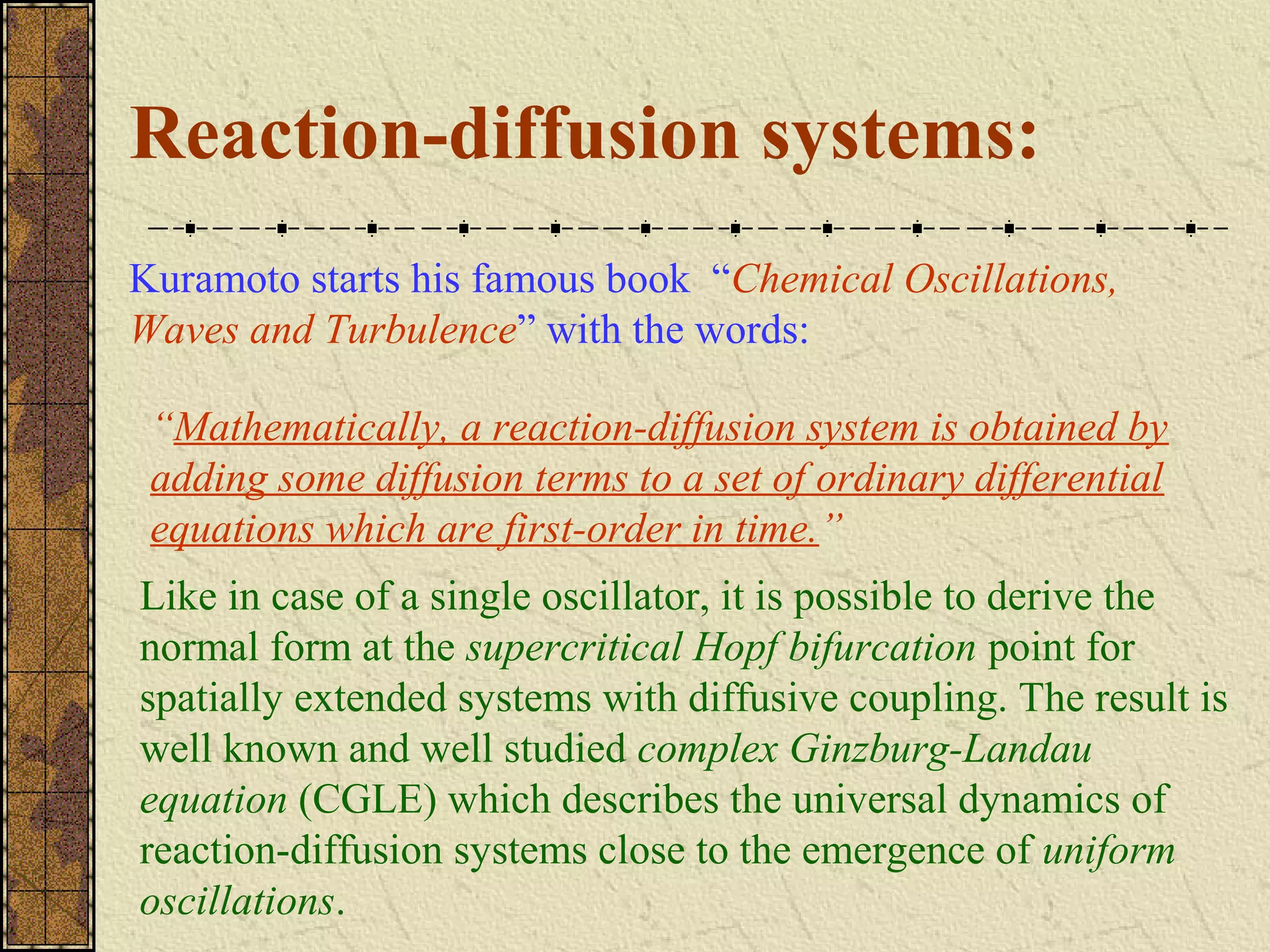 Reaction-diffusion systems:
Kuramoto starts his famous book “Chemical Oscillations,
Waves and Turbulence” with the words:

 “Mathematically, a reaction-diffusion system is obtained by
 adding some diffusion terms to a set of ordinary differential
 equations which are first-order in time.”
Like in case of a single oscillator, it is possible to derive the
normal form at the supercritical Hopf bifurcation point for
spatially extended systems with diffusive coupling. The result is
well known and well studied complex Ginzburg-Landau
equation (CGLE) which describes the universal dynamics of
reaction-diffusion systems close to the emergence of uniform
oscillations.
 