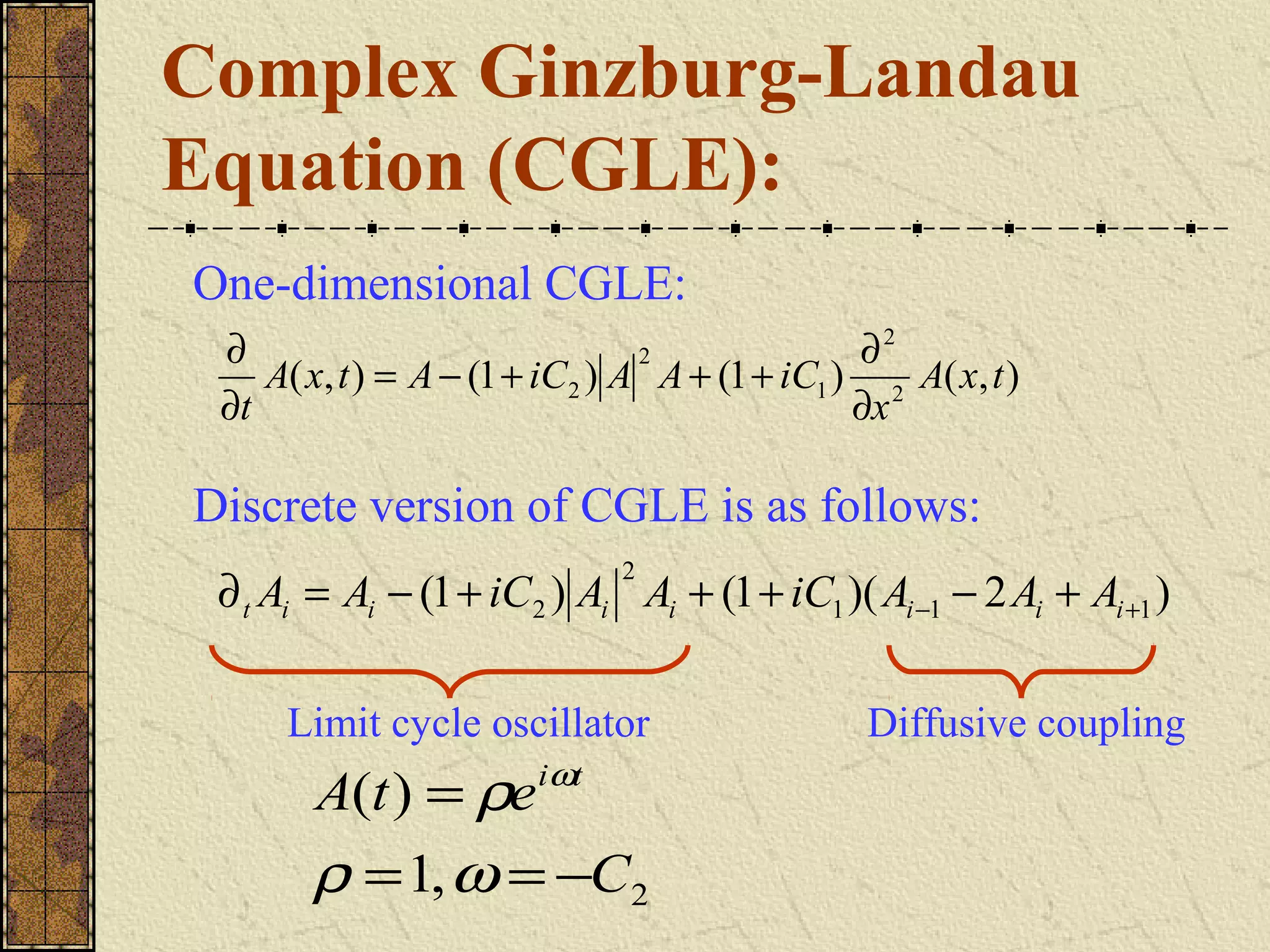 Complex Ginzburg-Landau
Equation (CGLE):
One-dimensional CGLE:
 ∂                              2              ∂2
    A( x, t ) = A − (1 + iC2 ) A A + (1 + iC1 ) 2 A( x, t )
 ∂t                                            ∂x

Discrete version of CGLE is as follows:
                              2
 ∂ t Ai = Ai − (1 + iC2 ) Ai Ai + (1 + iC1 )( Ai −1 − 2 Ai + Ai +1 )

     Limit cycle oscillator                    Diffusive coupling
       A(t ) = ρe iωt
       ρ = 1, ω = −C2
 