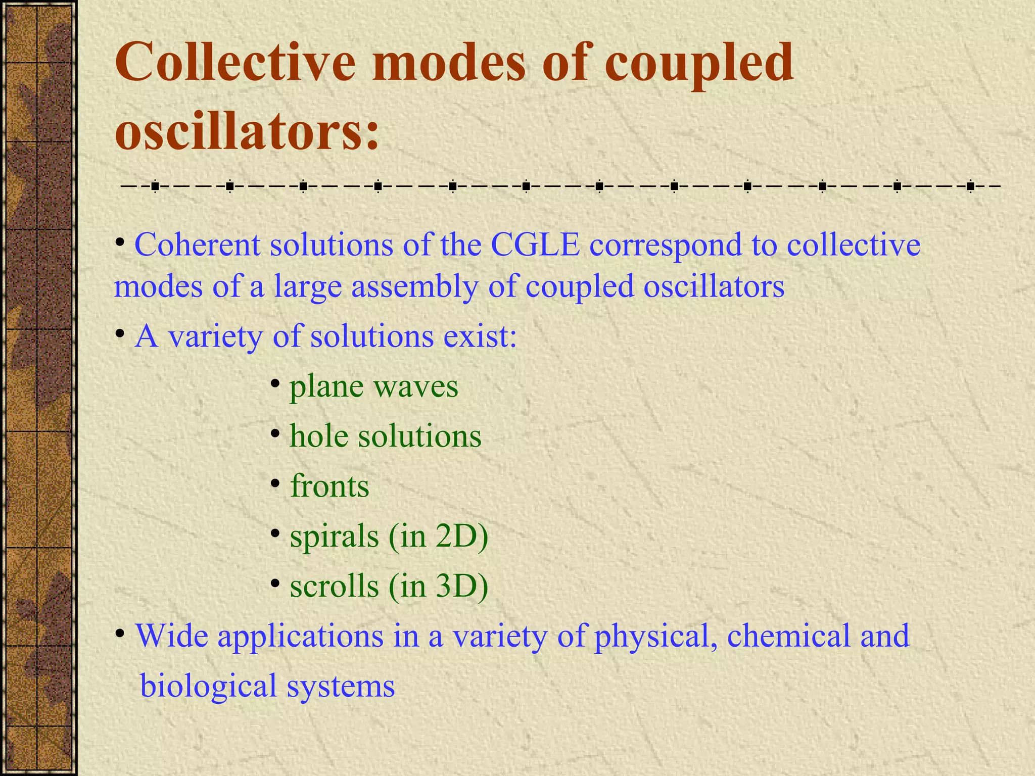 Collective modes of coupled
oscillators:
• Coherent solutions of the CGLE correspond to collective
modes of a large assembly of coupled oscillators
• A variety of solutions exist:
            • plane waves
            • hole solutions
            • fronts
            • spirals (in 2D)
            • scrolls (in 3D)
• Wide applications in a variety of physical, chemical and
  biological systems
 