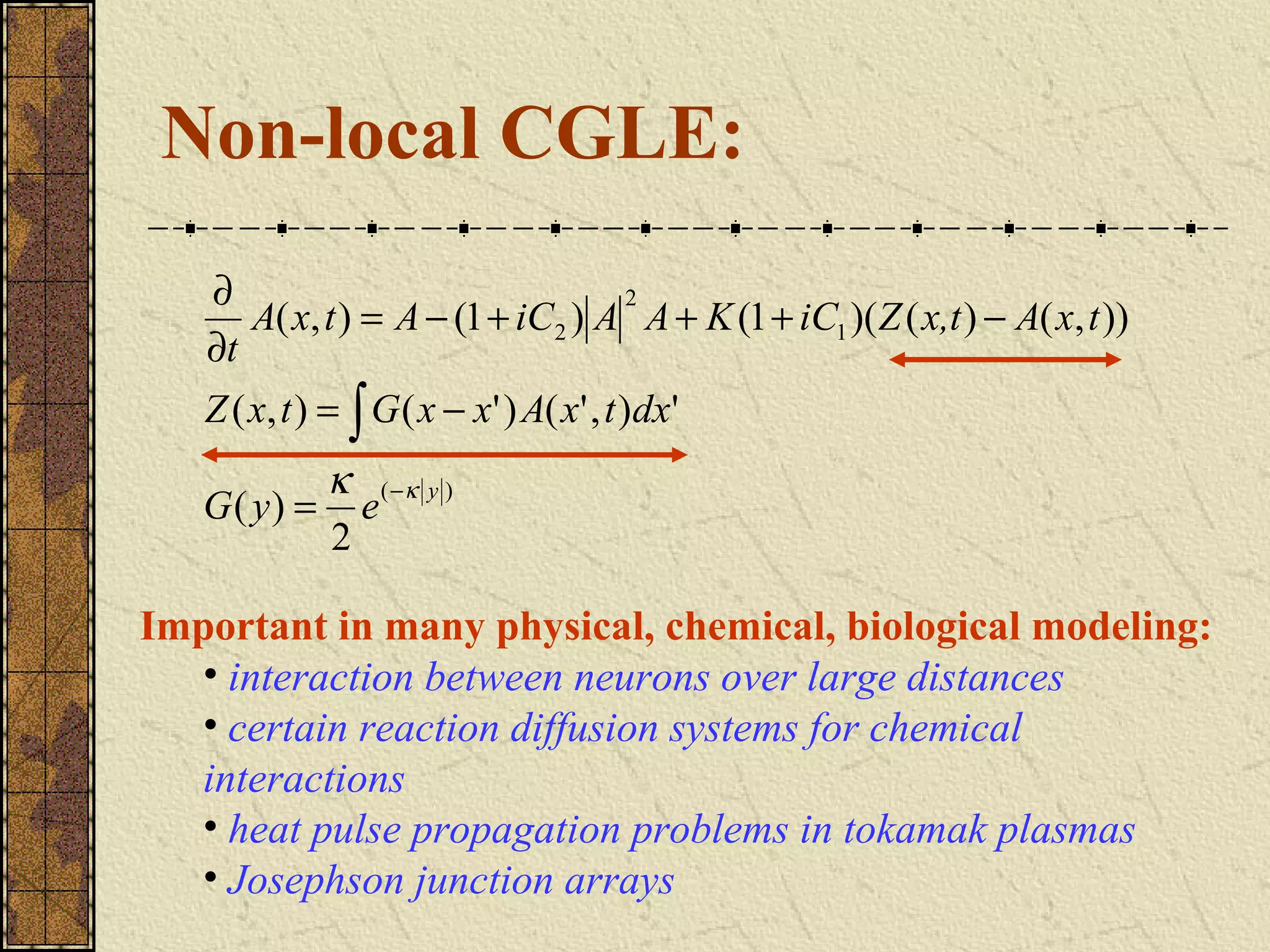 Non-local CGLE:
   ∂                              2
      A( x, t ) = A − (1 + iC2 ) A A + K (1 + iC1 )( Z ( x,t ) − A( x, t ))
   ∂t
   Z ( x, t ) = ∫ G ( x − x' ) A( x' , t )dx'
          κ ( −κ y )
   G( y) = e
          2

Important in many physical, chemical, biological modeling:
  • interaction between neurons over large distances
  • certain reaction diffusion systems for chemical
  interactions
  • heat pulse propagation problems in tokamak plasmas
  • Josephson junction arrays
 