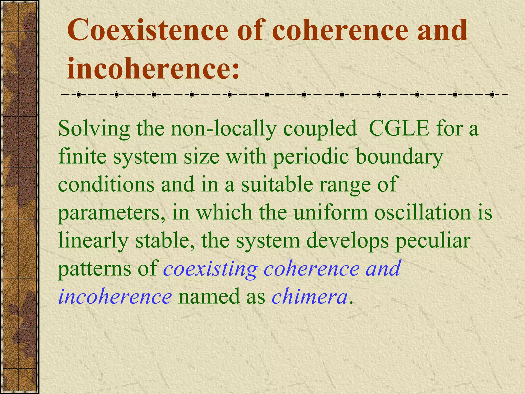 Coexistence of coherence and
incoherence:
Solving the non-locally coupled CGLE for a
finite system size with periodic boundary
conditions and in a suitable range of
parameters, in which the uniform oscillation is
linearly stable, the system develops peculiar
patterns of coexisting coherence and
incoherence named as chimera.
 