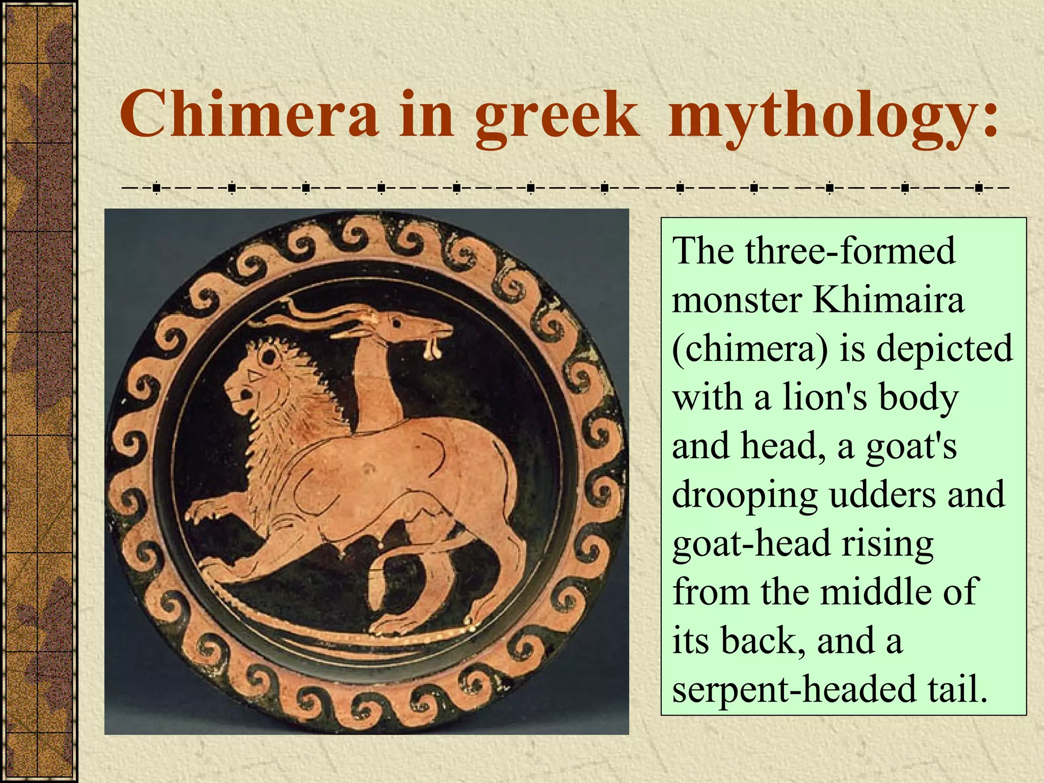 Chimera in greek mythology:
                The three-formed
                monster Khimaira
                (chimera) is depicted
                with a lion's body
                and head, a goat's
                drooping udders and
                goat-head rising
                from the middle of
                its back, and a
                serpent-headed tail.
 