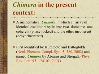Chimera in the present
context:
 A mathematical Chimera in which an array of
 identical oscillators splits into two domains: one
 coherent (phase locked) and the other incoherent
 (desynchronized).

 First identified by Kuramoto and Battogtokh
 (Nonl. Phenom. Compl. Syst. 5, 380, 2002) and
 named Chimera by Abrams and Strogatz (Phys.
 Rev. Lett. 93, 174102, 2004).
 