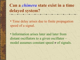 Can a chimera state exist in a time
delayed system?

• Time delay arises due to finite propagation
speed of a signal.

• Information arises later and later from
distant oscillators to a given oscillator –
model assumes constant speed v of signals.
 