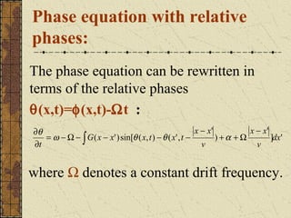 Phase equation with relative
phases:
The phase equation can be rewritten in
terms of the relative phases
θ(x,t)=φ(x,t)-Ωt :
∂θ                                                        x − x'          x − x'
   = ω − Ω − ∫ G ( x − x' ) sin[θ ( x, t ) − θ ( x' , t −        ) +α + Ω        ]dx'
∂t                                                          v               v


where Ω denotes a constant drift frequency.
 