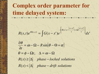 Complex order parameter for
time delayed system:

                                                                 x− x'      x− x'   
                                                   i θ ( x ',t −       ) −Ω         
  R ( x , t ) e iΘ ( x , t ) = ∫ G ( x − x ' ) e     
                                                                  v          v      
                                                                                     
                                                                                         dx'

 ∂θ
     = ω − Ω − R sin[θ − Θ + α ]
  ∂t
 θ = φ − Ωt , ∆ = ω − Ω
  R( x) ≥ ∆           phase − locked solutions
  R( x) < ∆           phase − drift solutions
 