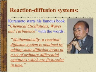 Reaction-diffusion systems:
Kuramoto starts his famous book
“Chemical Oscillations, Waves
and Turbulence” with the words:
 “Mathematically, a reaction-
 diffusion system is obtained by
 adding some diffusion terms to
 a set of ordinary differential
 equations which are first-order
 in time.”
 