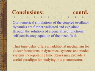 Conclusions:                            contd.
Our numerical simulations of the coupled oscillator
dynamics are further validated and explained
through the solutions of a generalized functional
self-consistency equation of the mean field.

Thus time delay offers an additional mechanism for
cluster formations in dynamical systems and model
systems incorporating time delays may provide a
useful paradigm for studying this phenomenon.
 