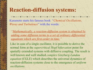 Reaction-diffusion systems:
Kuramoto starts his famous book “Chemical Oscillations,
Waves and Turbulence” with the words:

 “Mathematically, a reaction-diffusion system is obtained by
 adding some diffusion terms to a set of ordinary differential
 equations which are first-order in time.”
Like in case of a single oscillator, it is possible to derive the
normal form at the supercritical Hopf bifurcation point for
spatially extended systems with diffusive coupling. The result is
well known and well studied complex Ginzburg-Landau
equation (CGLE) which describes the universal dynamics of
reaction-diffusion systems close to the emergence of uniform
oscillations.
 