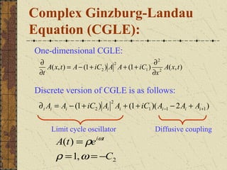 Complex Ginzburg-Landau
Equation (CGLE):
One-dimensional CGLE:
 ∂                              2              ∂2
    A( x, t ) = A − (1 + iC2 ) A A + (1 + iC1 ) 2 A( x, t )
 ∂t                                            ∂x

Discrete version of CGLE is as follows:
                              2
 ∂ t Ai = Ai − (1 + iC2 ) Ai Ai + (1 + iC1 )( Ai −1 − 2 Ai + Ai +1 )

     Limit cycle oscillator                    Diffusive coupling
       A(t ) = ρe iωt
       ρ = 1, ω = −C2
 