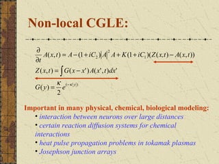 Non-local CGLE:
   ∂                              2
      A( x, t ) = A − (1 + iC2 ) A A + K (1 + iC1 )( Z ( x,t ) − A( x, t ))
   ∂t
   Z ( x, t ) = ∫ G ( x − x' ) A( x' , t )dx'
          κ ( −κ y )
   G( y) = e
          2

Important in many physical, chemical, biological modeling:
  • interaction between neurons over large distances
  • certain reaction diffusion systems for chemical
  interactions
  • heat pulse propagation problems in tokamak plasmas
  • Josephson junction arrays
 