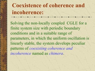 Coexistence of coherence and
incoherence:
Solving the non-locally coupled CGLE for a
finite system size with periodic boundary
conditions and in a suitable range of
parameters, in which the uniform oscillation is
linearly stable, the system develops peculiar
patterns of coexisting coherence and
incoherence named as chimera.
 