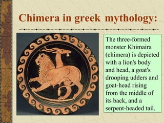 Chimera in greek mythology:
                The three-formed
                monster Khimaira
                (chimera) is depicted
                with a lion's body
                and head, a goat's
                drooping udders and
                goat-head rising
                from the middle of
                its back, and a
                serpent-headed tail.
 