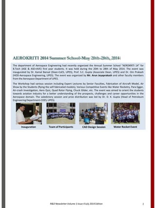 R&D Newsletter Volume 1 Issue 4 July 2014 Edition 1
AEROKRITI 2014 Summer School-May 20th-28th, 2014
The department of Aerospace Engineering had recently organized the Annual Summer School “AEROKRITI 14” for
B.Tech (ASE & ASE+AVE) first year students. It was held during the 20th to 28th of May 2014. The event was
inaugurated by Dr. Kamal Bansal (Dean-CoES, UPES), Prof. S.C. Gupta (Associate Dean, UPES) and Dr. Om Prakash
(HOD-Aerospace Engineering, UPES). The event was organized by Mr. Arun Jeyaprakash and other faculty members
from the Aerospace Department of UPES.
The Workshop had various session including Expert Lectures by Senior Faculties, Fabrication of Aircraft Model, Air
Show by the Students (flying the self-fabricated models), Various Competitive Events like Water Rocketry, Para Egger,
Air-crash Investigation, Aero Quiz, Quad Rotor Flying, Chuck Glider, etc. The event was aimed to orient the students
towards aviation industry for a better understanding of the prospects, challenges and career opportunities in the
Aerospace domain. The valedictory session and prize distribution was led by Dr. D. K. Gupta (Head of Petroleum
EngineeringDepartment-COES,UPES).
Inauguration Team of Participants CAD Design Session Water Rocket Event
 