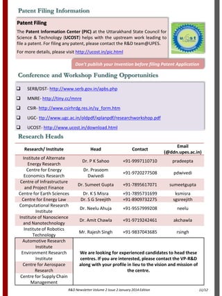 R&D Newsletter Volume 2 Issue 2 January 2014 Edition
Patent Filing Information
Patent Filing
The Patent Information Center (PIC) at the Uttarakhand State Council for
Science & Technology (UCOST) helps with the upstream work leading to
file a patent. For filing any patent, please contact the R&D team@UPES.
For more details, please visit http://ucost.in/pic.html
Don’t publish your Invention before filing Patent Application
 SERB/DST- http://www.serb.gov.in/apbs.php
 MNRE- http://tiny.cc/mnre
 CSIR- http://www.csirhrdg.res.in/sy_form.htm
 UGC- ttp://www.ugc.ac.in/oldpdf/xplanpdf/researchworkshop.pdf
 UCOST- http://www.ucost.in/download.html
Conference and Workshop Funding Opportunities
Research/ Institute Head Contact
Email
(@ddn.upes.ac.in)
Institute of Alternate
Energy Research
Dr. P K Sahoo +91-9997110710 pradeepta
Centre for Energy
Economics Research
Dr. Prasoom
Dwivedi
+91-9720277508 pdwivedi
Centre of Infrastructure
and Project Finance
Dr. Sumeet Gupta +91-7895617071 sumeetgupta
Centre for Earth Sciences Dr. K S Misra +91-7895731699 ksmisra
Centre for Energy Law Dr. S G Sreejith +91-8909732275 sgsreejith
Computational Research
Institute
Dr. Neelu Ahuja +91-9557999208 neelu
Institute of Nanoscience
and Nanotechnology
Dr. Amit Chawla +91-9719242461 akchawla
Institute of Robotics
Technology
Mr. Rajesh Singh +91-9837043685 rsingh
Automotive Research
Institute
We are looking for experienced candidates to head these
centres. If you are interested, please contact the VP-R&D
along with your profile in lieu to the vision and mission of
the centre.
Environment Research
Institute
Centre for Aerospace
Research
Centre for Supply Chain
Management
Research Heads
11/12
 