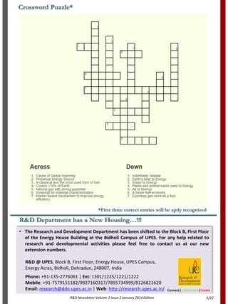 R&D Department has a New Housing…!!!
• The Research and Development Department has been shifted to the Block B, First Floor
of the Energy House Building at the Bidholi Campus of UPES. For any help related to
research and developmental activities please feel free to contact us at our new
extension numbers.
R&D @ UPES, Block B, First Floor, Energy House, UPES Campus,
Energy Acres, Bidholi, Dehradun, 248007, India
Phone: +91-135-2776061 | Ext: 1301/1225/1221/1222
Mobile: +91-7579151182/9927160317/7895734999/8126821620
Email: research@ddn.upes.ac.in | Web: http://research.upes.ac.in/
R&D Newsletter Volume 2 Issue 2 January 2014 Edition
Connect | Collaborate | Create
Crossword Puzzle*
*First three correct entries will be aptly recognized
1/12
 