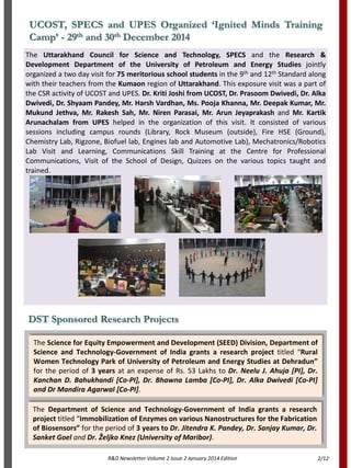 UCOST, SPECS and UPES Organized ‘Ignited Minds Training
Camp’ - 29th and 30th December 2014
The Uttarakhand Council for Science and Technology, SPECS and the Research &
Development Department of the University of Petroleum and Energy Studies jointly
organized a two day visit for 75 meritorious school students in the 9th and 12th Standard along
with their teachers from the Kumaon region of Uttarakhand. This exposure visit was a part of
the CSR activity of UCOST and UPES. Dr. Kriti Joshi from UCOST, Dr. Prasoom Dwivedi, Dr. Alka
Dwivedi, Dr. Shyaam Pandey, Mr. Harsh Vardhan, Ms. Pooja Khanna, Mr. Deepak Kumar, Mr.
Mukund Jethva, Mr. Rakesh Sah, Mr. Niren Parasai, Mr. Arun Jeyaprakash and Mr. Kartik
Arunachalam from UPES helped in the organization of this visit. It consisted of various
sessions including campus rounds (Library, Rock Museum (outside), Fire HSE (Ground),
Chemistry Lab, Rigzone, Biofuel lab, Engines lab and Automotive Lab), Mechatronics/Robotics
Lab Visit and Learning, Communications Skill Training at the Centre for Professional
Communications, Visit of the School of Design, Quizzes on the various topics taught and
trained.
R&D Newsletter Volume 2 Issue 2 January 2014 Edition
DST Sponsored Research Projects
The Science for Equity Empowerment and Development (SEED) Division, Department of
Science and Technology-Government of India grants a research project titled “Rural
Women Technology Park of University of Petroleum and Energy Studies at Dehradun”
for the period of 3 years at an expense of Rs. 53 Lakhs to Dr. Neelu J. Ahuja [PI], Dr.
Kanchan D. Bahukhandi [Co-PI], Dr. Bhawna Lamba [Co-PI], Dr. Alka Dwivedi [Co-PI]
and Dr Mandira Agarwal [Co-PI].
The Department of Science and Technology-Government of India grants a research
project titled “Immobilization of Enzymes on various Nanostructures for the Fabrication
of Biosensors” for the period of 3 years to Dr. Jitendra K. Pandey, Dr. Sanjay Kumar, Dr.
Sanket Goel and Dr. Željko Knez (University of Maribor).
2/12
 