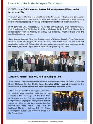 Dr V K Saraswat’s Endowment Lecture & Executive Council Meet on 1st
November 2014
This was Organized for the upcoming National Conference on IC Engines and Combustion
to held on campus in 2015. Guest Lectures was followed by Executive Council Meeting
held to finalize proceedings for the up coming conference to held on campus in UPES.
Dr VK Saraswat, Dr S. Venugopal, Mr PK Pandey, Dr V Raghavan, Dr CP Ramanarayanan,
Prof P Mohanan, Prof DP Mishra, Prof. Satya Chakravarthy, Prof RV Ravi Krishna, Dr V
Ramanujachari from IIT Madras, IIT Kanpur, IISc Bengaluru, DRDO and NITs were the
notable delegates at this event.
Guest Lecture I was on ‘Real-time Measurement of Ultrafine Particles From Automotive
Vehicles’ by Dr. S.K. Singhal, the Chief scientist, Head Automotive Fuel and Lubricant
Application Division, IIP. Followed by a lecture on Compartment Fire and Its Control by Dr.
D.P. Mishra, Professor, Department of Aerospace Engineering, IIT Kanpur
Recent Activities in the Aerospace Department
R&D Newsletter Volume 2 Issue 2 January 2014 Edition
Lockheed Martin - Roll On/Roll Off Competition
Team Tesseract from UPES participated in the Indian University Roll On / Roll Off Systems
Design Challenge for the C-130 J Super Hercules Military Aircraft organized by the
renowned U. S. based Defense and Aerospace Company, Lockheed Martin.
A total of five teams from prestigious Universities
all over India were short-listed and invited to take
compete in this Challenge with the team from
UPES among the five. The entire duration of the
Competition at large spans nearly two years from
September, 2014 to July, 2016 and is therefore
divided into three phases. UPES Team for
Lockheed Martin - Roll on Roll off Design
Challenge has successfully moved to Phase II of
the Competition.
3/12
 