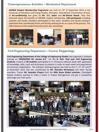 R&D Newsletter Volume 2 Issue 2 January 2014 Edition
Civil Engineering Department of the College of Engineering Studies had organized a software
training on ‘PRIMAVERA P6, version 8.2’ for the B. Tech. final year Civil Engineering
Students, A batch of 30 students participated in it. Primavera software deals with application
of knowledge, skills, tools and techniques to projects in order to meet needs and expectations
of numerous stakeholders. The software Training program was held on the 1st, 2nd, 8th and 9th
of November 2014 and was coordinated by Mr. Ravindra Shrivastava and other faculty
members. Trainer Mr. Satendra Chopra from the Mile Stone Global solutions, Chandigarh
helped students aspiring to make a career in Project Management and get a competitive
advantage over their peers.
Civil Engineering Department – Current Happenings
Contemporaneous Activities – Mechanical Department
ASHRAE Student Membership Programme was held on 13th of September 2014 at the
University of Petroleum and Energy Studies, Dehradun, Uttarakhand. Presentation of basic
of Air-conditioning was given by Mr. U.S. Jadon and Mr.Dinesh Rawat. They also
informed about the benefits of ASHRAE student membership. 100 participants including
students and faculty members participated in this event. Students and faculty members
submitted their membership forms and faculty advising forms as a part of the process. The
office bearers of the student branches were also nominated.
4/12
 