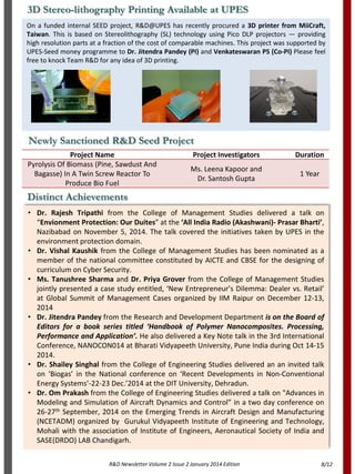 R&D Newsletter Volume 2 Issue 2 January 2014 Edition
Distinct Achievements
• Dr. Rajesh Tripathi from the College of Management Studies delivered a talk on
“Envionment Protection: Our Duites” at the ‘All India Radio (Akashwani)- Prasar Bharti’,
Nazibabad on November 5, 2014. The talk covered the initiatives taken by UPES in the
environment protection domain.
• Dr. Vishal Kaushik from the College of Management Studies has been nominated as a
member of the national committee constituted by AICTE and CBSE for the designing of
curriculum on Cyber Security.
• Ms. Tanushree Sharma and Dr. Priya Grover from the College of Management Studies
jointly presented a case study entitled, ‘New Entrepreneur’s Dilemma: Dealer vs. Retail’
at Global Summit of Management Cases organized by IIM Raipur on December 12-13,
2014
• Dr. Jitendra Pandey from the Research and Development Department is on the Board of
Editors for a book series titled ‘Handbook of Polymer Nanocomposites. Processing,
Performance and Application’. He also delivered a Key Note talk in the 3rd International
Conference, NANOCON014 at Bharati Vidyapeeth University, Pune India during Oct 14-15
2014.
• Dr. Shailey Singhal from the College of Engineering Studies delivered an an invited talk
on ‘Biogas’ in the National conference on ‘Recent Developments in Non-Conventional
Energy Systems’-22-23 Dec.’2014 at the DIT University, Dehradun.
• Dr. Om Prakash from the College of Engineering Studies delivered a talk on "Advances in
Modeling and Simulation of Aircraft Dynamics and Control” in a two day conference on
26-27th September, 2014 on the Emerging Trends in Aircraft Design and Manufacturing
(NCETADM) organized by Gurukul Vidyapeeth Institute of Engineering and Technology,
Mohali with the association of Institute of Engineers, Aeronautical Society of India and
SASE(DRDO) LAB Chandigarh.
On a funded internal SEED project, R&D@UPES has recently procured a 3D printer from MiiCraft,
Taiwan. This is based on Stereolithography (SL) technology using Pico DLP projectors — providing
high resolution parts at a fraction of the cost of comparable machines. This project was supported by
UPES-Seed money programme to Dr. Jitendra Pandey (PI) and Venkateswaran PS (Co-PI) Please feel
free to knock Team R&D for any idea of 3D printing.
3D Stereo-lithography Printing Available at UPES
Newly Sanctioned R&D Seed Project
Project Name Project Investigators Duration
Pyrolysis Of Biomass (Pine, Sawdust And
Bagasse) In A Twin Screw Reactor To
Produce Bio Fuel
Ms. Leena Kapoor and
Dr. Santosh Gupta
1 Year
8/12
 