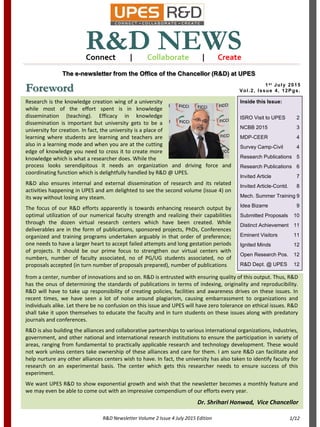 1st July 2015
Vol.2, Issue 4, 12Pgs.
R&D NEWS
1/12
The e-newsletter from the Office of the Chancellor (R&D) at UPES
Connect | Collaborate | Create
R&D Newsletter Volume 2 Issue 4 July 2015 Edition
Foreword
Inside this Issue:
ISRO Visit to UPES 2
NCBB 2015 3
MDP-CEER 4
Survey Camp-Civil 4
Research Publications 5
Research Publications 6
Invited Article 7
Invited Article-Contd. 8
Mech. Summer Training 9
Idea Bizarre 9
Submitted Proposals 10
Distinct Achievement 11
Eminent Visitors 11
Ignited Minds 12
Open Research Pos. 12
R&D Dept. @ UPES 12
Research is the knowledge creation wing of a university
while most of the effort spent is in knowledge
dissemination (teaching). Efficacy in knowledge
dissemination is important but university gets to be a
university for creation. In fact, the university is a place of
learning where students are learning and teachers are
also in a learning mode and when you are at the cutting
edge of knowledge you need to cross it to create more
knowledge which is what a researcher does. While the
process looks serendipitous it needs an organization and driving force and
coordinating function which is delightfully handled by R&D @ UPES.
R&D also ensures internal and external dissemination of research and its related
activities happening in UPES and am delighted to see the second volume (issue 4) on
its way without losing any steam.
The focus of our R&D efforts apparently is towards enhancing research output by
optimal utilization of our numerical faculty strength and realizing their capabilities
through the dozen virtual research centers which have been created. While
deliverables are in the form of publications, sponsored projects, PhDs, Conferences
organized and training programs undertaken arguably in that order of preference;
one needs to have a larger heart to accept failed attempts and long gestation periods
of projects. It should be our prime focus to strengthen our virtual centers with
numbers, number of faculty associated, no of PG/UG students associated, no of
proposals accepted (in turn number of proposals prepared), number of publications
from a center, number of innovations and so on. R&D is entrusted with ensuring quality of this output. Thus, R&D
has the onus of determining the standards of publications in terms of indexing, originality and reproducibility.
R&D will have to take up responsibility of creating policies, facilities and awareness drives on these issues. In
recent times, we have seen a lot of noise around plagiarism, causing embarrassment to organizations and
individuals alike. Let there be no confusion on this issue and UPES will have zero tolerance on ethical issues. R&D
shall take it upon themselves to educate the faculty and in turn students on these issues along with predatory
journals and conferences.
R&D is also building the alliances and collaborative partnerships to various international organizations, industries,
government, and other national and international research institutions to ensure the participation in variety of
areas, ranging from fundamental to practically applicable research and technology development. These would
not work unless centers take ownership of these alliances and care for them. I am sure R&D can facilitate and
help nurture any other alliances centers wish to have. In fact, the university has also taken to identify faculty for
research on an experimental basis. The center which gets this researcher needs to ensure success of this
experiment.
We want UPES R&D to show exponential growth and wish that the newsletter becomes a monthly feature and
we may even be able to come out with an impressive compendium of our efforts every year.
Dr. Shrihari Honwad, Vice Chancellor
 