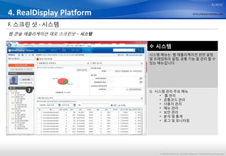 4. RealDisplay Platform                                           HTTP://WWW.KOPENS.COM



F. 스크린 샷 - 시스템
웹 콘솔 애플리케이션 데모 스크린샷 – 시스템

                             시스템
                            시스템 메뉴는 웹 애플리케이션 관련 설정
                            및 프레임워크 설정, 공통 기능 을 관리 할 수
                            있는 메뉴입니다.




     1                      1) 시스템 관리 주요 메뉴
                                 • 홈 관리
                                 • 공통코드 관리
                                 • 사용자 관리
                                 • 메뉴 관리
                                 • 보안 관리
                                 • 분석 및 통계
                                 • 로그 및 모니터링




                                © 2012 KOPENS Inc. All Rights Reserved. Confidential and Proprietary.
 