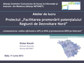 Proiectul „Facilitarea promovării potențialului
Regiunii de Dezvoltare Nord”
„Comunicarea online eficientă a APL și ONG și promovarea RDN pe Internet”
Atelier de lucru
Victor Koroli
Director Executiv,
Alianţa INFONET
Alianţa Centrelor Comunicare de Acces la Informaţie şi
Instruire din Moldova (Alianţa INFONET)
Bălți, 11 iunie 2013
 