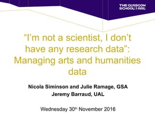 “I’m not a scientist, I don’t
have any research data”:
Managing arts and humanities
data
Nicola Siminson and Julie Ramage, GSA
Jeremy Barraud, UAL
Wednesday 30th
November 2016
 