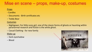 Mise en scene – props, make-up, costumes
Props
- Candles
- Documents - Birth certificates etc
- Teddy Bear
Costumes
- Nightgown: For little scary girl, one of the classic forms of ghosts or haunting within
paranormal research and fiction is the white ghost.
- Casual Clothing - for new family
Make-up
- Dark eyeshadow
- Blood
 