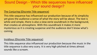 Sound Design - Which title sequences have influenced
your sound design?
The Conjuring (Discrete Title sequence)
This title sequence has influenced our production because of its simplicity
yet gives the audience a sense of what the story will be about. The text is
white and simple, there is also a slow eerie soundtrack in the background,
that creates an atmosphere. With this soundtrack it makes it more
mysterious as it is creating suspense and the audience don’t know what's
coming.
Insidious (Discrete Title sequence)
This title sequence also influenced our production because the music in the
title sequence is also very scary. It is very high pitched at times almost
sounds like a scream.
 