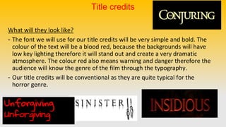 Title credits
What will they look like?
- The font we will use for our title credits will be very simple and bold. The
colour of the text will be a blood red, because the backgrounds will have
low key lighting therefore it will stand out and create a very dramatic
atmosphere. The colour red also means warning and danger therefore the
audience will know the genre of the film through the typography.
- Our title credits will be conventional as they are quite typical for the
horror genre.
Unforgiving
Unforgiving
 