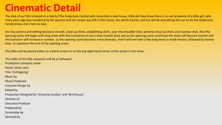 Cinematic Detail
The idea of our film is based on a family (The Andersons Family) who move into a new house, little did they know there is an evil presence of a little girl, who
many years ago was murdered by her parents and her corpse was left in this house, her spirits haunts, and she will do everything she can to let the Andersons
Family know, she's here to stay.
Our key camera and editing decisions include, close-up shots, establishing shots, over-the-shoulder shot, extreme close up shots and reaction shot. Also the
opening scene will begin with long shots with few transitions to set a slow smooth pace and as the opening scene continues the shots will become shorter and
the transition will increase in number, as the opening scene becomes more dramatic. And it will end with a few long shots to build tension, followed by shorter
ones, to represent the end of the opening scene.
The titles will be placed either on a blank screen or on the top right hand corner of the action in the show.
The order of the title sequence will be as followed:
Production company name
Name’ (main star)
Title ‘Unforgiving’
Music by
Music Produced
Costume Design by
Edited by
Production Designed by ‘Universal studios’ and ‘Blumhouse’
Director of
Executive Producer
Produced by
Screenplay by
Directed by
 