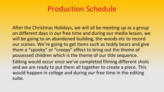 Production Schedule
After the Christmas Holidays, we will all be meeting up as a group
on different days in our free time and during our media lesson, we
will be going to an abandoned building, the woods etc to record
our scenes. We’re going to get items such as teddy bears and give
them a “spooky” or “creepy” effect to bring out the theme of
possessed children which is the theme of our title sequence.
Editing would occur once we’ve completed filming different shots
and we are ready to put them all together to create a piece. This
would happen in college and during our free time in the editing
suite.
 
