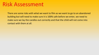 Risk Assessment
There are some risks with what we want to film as we want to go to an abandoned
building but will need to make sure it is 100% safe before we enter, we need to
make sure we lay the candles out correctly and that the child will not come into
contact with them at all.
 