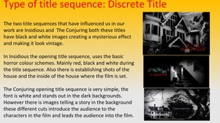 Type of title sequence: Discrete Title
The two title sequences that have influenced us in our
work are Insidious and The Conjuring both these titles
have black and white images creating a mysterious effect
and making it look vintage.
In Insidious the opening title sequence, uses the basic
horror colour schemes. Mainly red, black and white during
the title sequence. Also there is establishing shots of the
house and the inside of the house where the film is set.
The Conjuring opening title sequence is very simple, the
font is white and stands out in the dark backgrounds.
However there is images telling a story in the background
these different cuts introduce the audience to the
characters in the film and leads the audience into the film.
 