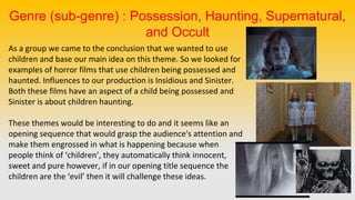 As a group we came to the conclusion that we wanted to use
children and base our main idea on this theme. So we looked for
examples of horror films that use children being possessed and
haunted. Influences to our production is Insidious and Sinister.
Both these films have an aspect of a child being possessed and
Sinister is about children haunting.
These themes would be interesting to do and it seems like an
opening sequence that would grasp the audience's attention and
make them engrossed in what is happening because when
people think of ‘children’, they automatically think innocent,
sweet and pure however, if in our opening title sequence the
children are the ‘evil’ then it will challenge these ideas.
Genre (sub-genre) : Possession, Haunting, Supernatural,
and Occult
 