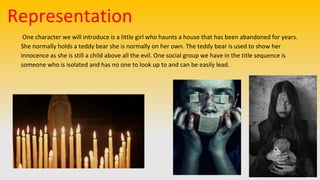 Representation
One character we will introduce is a little girl who haunts a house that has been abandoned for years.
She normally holds a teddy bear she is normally on her own. The teddy bear is used to show her
innocence as she is still a child above all the evil. One social group we have in the title sequence is
someone who is isolated and has no one to look up to and can be easily lead.
 