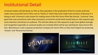 Universal studios will distribute our film as they specialise in the production of horror movies and have
made many successful horror films such as ‘Psycho 2’ which they have made many versions of because it is
doing so well. Universal is also known for making some of the first horror films like dracula . Universal have
good links and connections with other promoters around the world which would help our title sequence get
some attention and attract an audience. This will also allow our title sequence to get more global coverage
and recognition especially as universal studios are involved which will be eye catching for many horror film
fans. Bloomhouse is also a popular production company for horror films as they have helped out producing
‘Sinister’ and ‘Paranormal Activity’.
Institutional Detail
 
