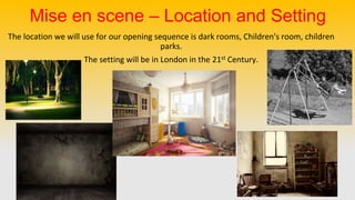 Mise en scene – Location and Setting
The location we will use for our opening sequence is dark rooms, Children's room, children
parks.
The setting will be in London in the 21st Century.
 