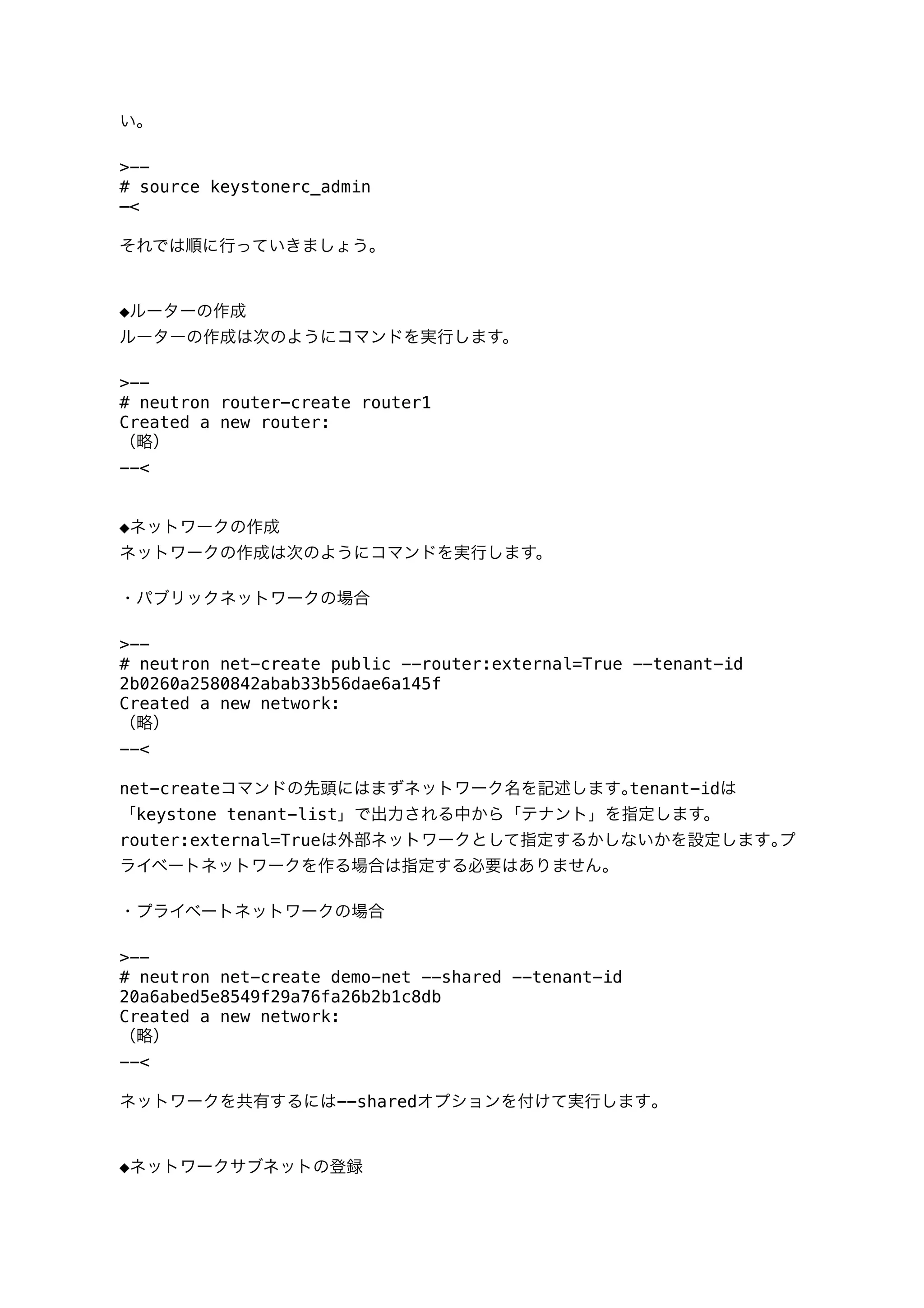 い｡
>--
# source keystonerc_admin
—<
それでは順に行っていきましょう｡
◆ルーターの作成
ルーターの作成は次のようにコマンドを実行します。
>--
# neutron router-create router1
Created a new router:
（略）
--<
◆ネットワークの作成
ネットワークの作成は次のようにコマンドを実行します。
・パブリックネットワークの場合
>--
# neutron net-create public --router:external=True --tenant-id
2b0260a2580842abab33b56dae6a145f
Created a new network:
（略）
--<
net-createコマンドの先頭にはまずネットワーク名を記述します｡tenant-idは
「keystone tenant-list」で出力される中から「テナント」を指定します。
router:external=Trueは外部ネットワークとして指定するかしないかを設定します｡プ
ライベートネットワークを作る場合は指定する必要はありません｡
・プライベートネットワークの場合
>--
# neutron net-create demo-net --shared --tenant-id
20a6abed5e8549f29a76fa26b2b1c8db
Created a new network:
（略）
--<
ネットワークを共有するには--sharedオプションを付けて実行します｡
◆ネットワークサブネットの登録
 