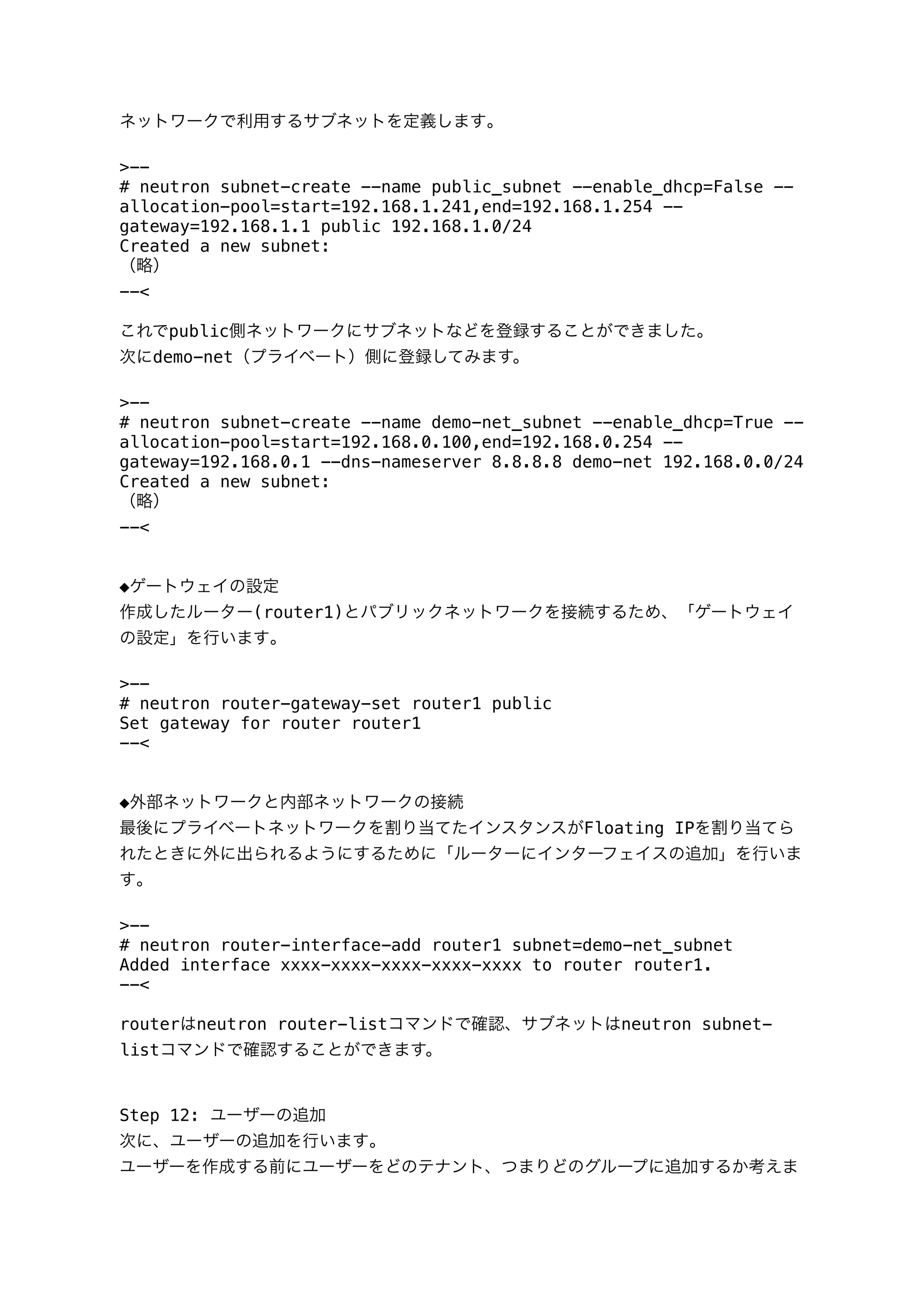 ネットワークで利用するサブネットを定義します｡
>--
# neutron subnet-create --name public_subnet --enable_dhcp=False --
allocation-pool=start=192.168.1.241,end=192.168.1.254 --
gateway=192.168.1.1 public 192.168.1.0/24
Created a new subnet:
（略）
--<
これでpublic側ネットワークにサブネットなどを登録することができました｡
次にdemo-net（プライベート）側に登録してみます。
>--
# neutron subnet-create --name demo-net_subnet --enable_dhcp=True --
allocation-pool=start=192.168.0.100,end=192.168.0.254 --
gateway=192.168.0.1 --dns-nameserver 8.8.8.8 demo-net 192.168.0.0/24
Created a new subnet:
（略）
--<
◆ゲートウェイの設定
作成したルーター(router1)とパブリックネットワークを接続するため、「ゲートウェイ
の設定」を行います｡
>--
# neutron router-gateway-set router1 public
Set gateway for router router1
--<
◆外部ネットワークと内部ネットワークの接続
最後にプライベートネットワークを割り当てたインスタンスがFloating IPを割り当てら
れたときに外に出られるようにするために「ルーターにインターフェイスの追加」を行いま
す｡
>--
# neutron router-interface-add router1 subnet=demo-net_subnet
Added interface xxxx-xxxx-xxxx-xxxx-xxxx to router router1.
--<
routerはneutron router-listコマンドで確認、サブネットはneutron subnet-
listコマンドで確認することができます。
Step 12: ユーザーの追加
次に、ユーザーの追加を行います｡
ユーザーを作成する前にユーザーをどのテナント、つまりどのグループに追加するか考えま
 