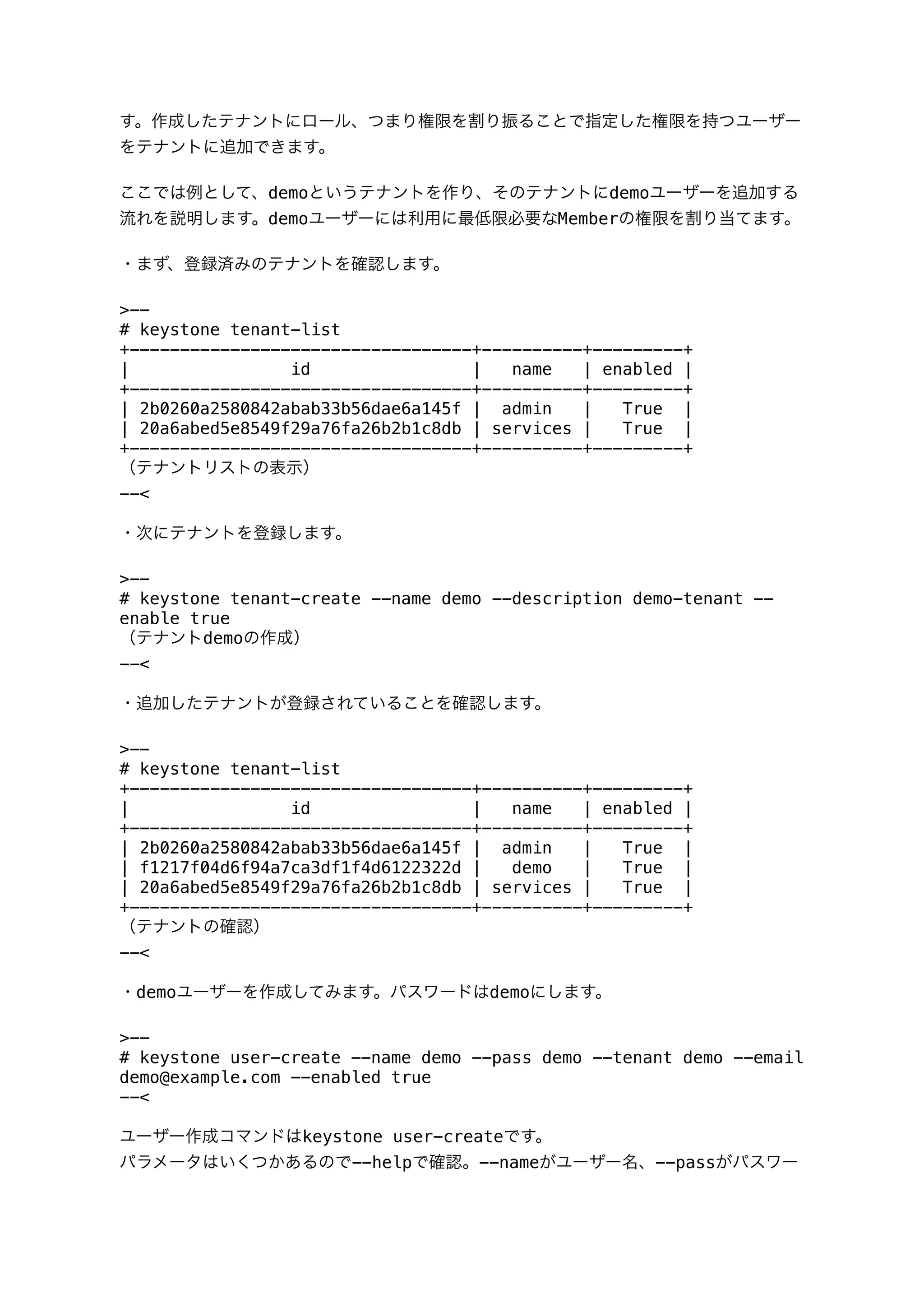 す。作成したテナントにロール、つまり権限を割り振ることで指定した権限を持つユーザー
をテナントに追加できます。
ここでは例として、demoというテナントを作り、そのテナントにdemoユーザーを追加する
流れを説明します。demoユーザーには利用に最低限必要なMemberの権限を割り当てます。
・まず、登録済みのテナントを確認します。
>--
# keystone tenant-list
+----------------------------------+----------+---------+
| id | name | enabled |
+----------------------------------+----------+---------+
| 2b0260a2580842abab33b56dae6a145f | admin | True |
| 20a6abed5e8549f29a76fa26b2b1c8db | services | True |
+----------------------------------+----------+---------+
（テナントリストの表示）
--<
・次にテナントを登録します。
>--
# keystone tenant-create --name demo --description demo-tenant --
enable true
（テナントdemoの作成）
--<
・追加したテナントが登録されていることを確認します。
>--
# keystone tenant-list
+----------------------------------+----------+---------+
| id | name | enabled |
+----------------------------------+----------+---------+
| 2b0260a2580842abab33b56dae6a145f | admin | True |
| f1217f04d6f94a7ca3df1f4d6122322d | demo | True |
| 20a6abed5e8549f29a76fa26b2b1c8db | services | True |
+----------------------------------+----------+---------+
（テナントの確認）
--<
・demoユーザーを作成してみます。パスワードはdemoにします。
>--
# keystone user-create --name demo --pass demo --tenant demo --email
demo@example.com --enabled true
--<
ユーザー作成コマンドはkeystone user-createです。
パラメータはいくつかあるので--helpで確認。--nameがユーザー名、--passがパスワー
 