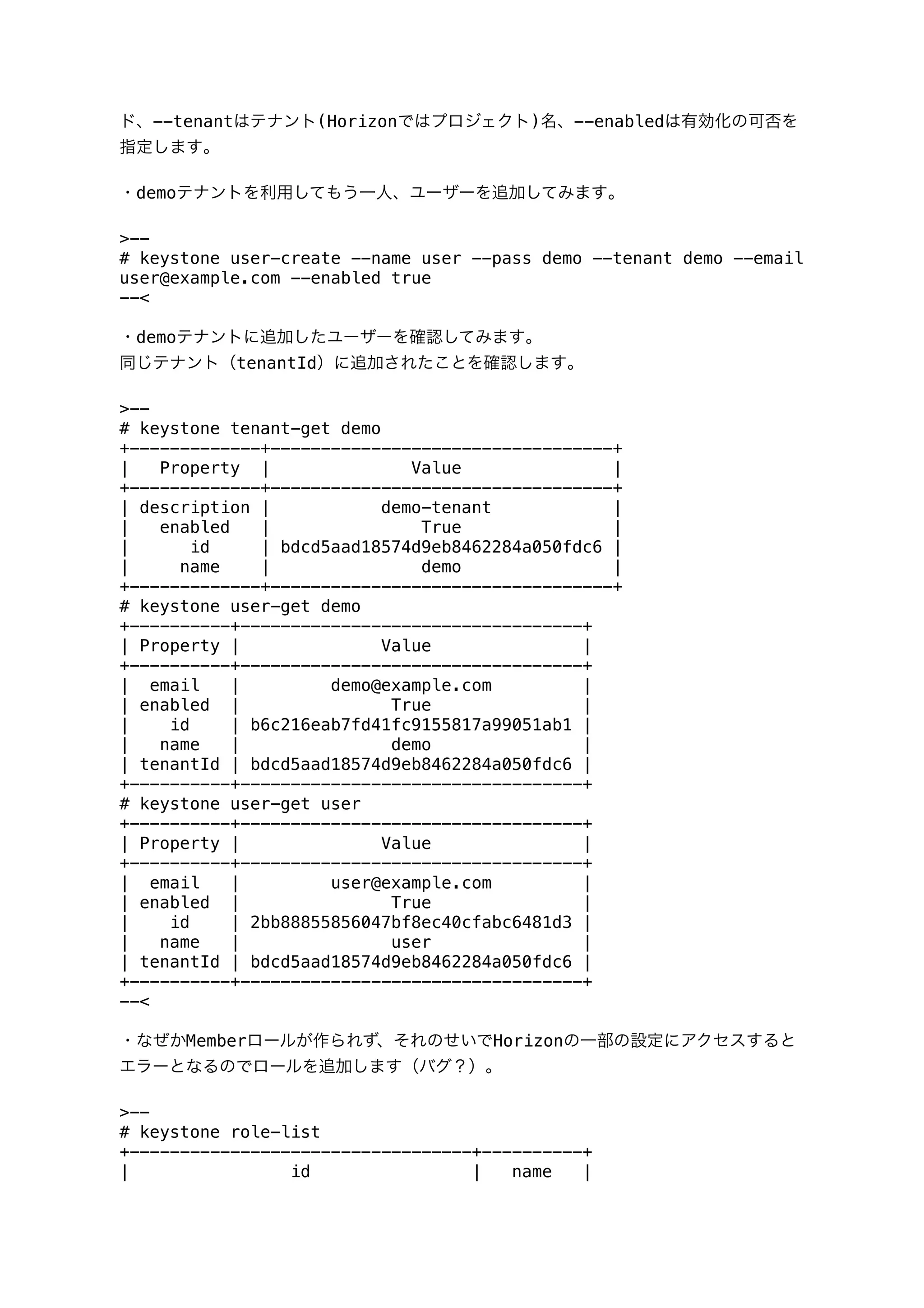 ド、--tenantはテナント(Horizonではプロジェクト)名、--enabledは有効化の可否を
指定します｡
・demoテナントを利用してもう一人、ユーザーを追加してみます｡
>--
# keystone user-create --name user --pass demo --tenant demo --email
user@example.com --enabled true
--<
・demoテナントに追加したユーザーを確認してみます｡
同じテナント（tenantId）に追加されたことを確認します｡
>--
# keystone tenant-get demo
+-------------+----------------------------------+
| Property | Value |
+-------------+----------------------------------+
| description | demo-tenant |
| enabled | True |
| id | bdcd5aad18574d9eb8462284a050fdc6 |
| name | demo |
+-------------+----------------------------------+
# keystone user-get demo
+----------+----------------------------------+
| Property | Value |
+----------+----------------------------------+
| email | demo@example.com |
| enabled | True |
| id | b6c216eab7fd41fc9155817a99051ab1 |
| name | demo |
| tenantId | bdcd5aad18574d9eb8462284a050fdc6 |
+----------+----------------------------------+
# keystone user-get user
+----------+----------------------------------+
| Property | Value |
+----------+----------------------------------+
| email | user@example.com |
| enabled | True |
| id | 2bb88855856047bf8ec40cfabc6481d3 |
| name | user |
| tenantId | bdcd5aad18574d9eb8462284a050fdc6 |
+----------+----------------------------------+
--<
・なぜかMemberロールが作られず、それのせいでHorizonの一部の設定にアクセスすると
エラーとなるのでロールを追加します（バグ？）。
>--
# keystone role-list
+----------------------------------+----------+
| id | name |
 