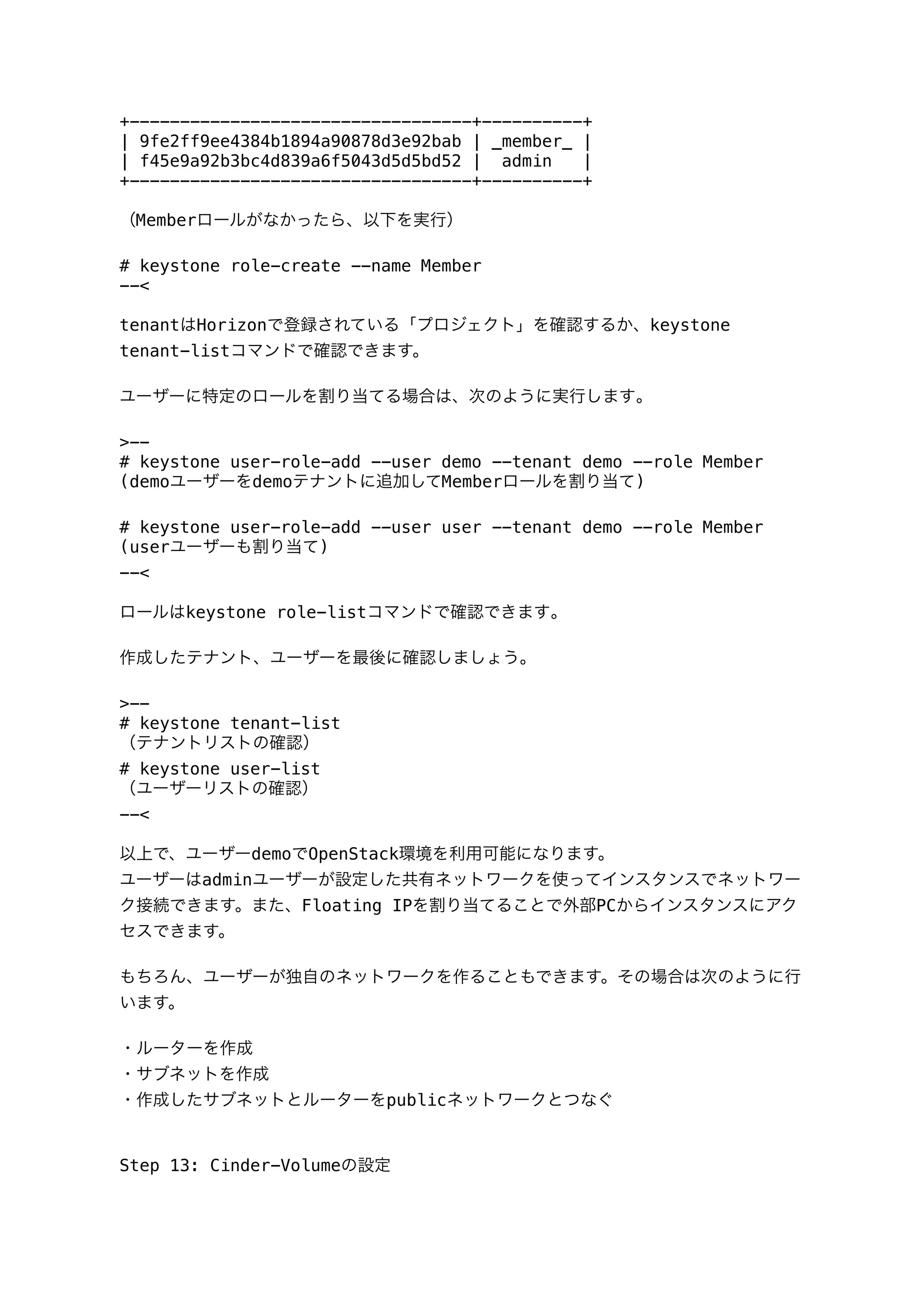 +----------------------------------+----------+
| 9fe2ff9ee4384b1894a90878d3e92bab | _member_ |
| f45e9a92b3bc4d839a6f5043d5d5bd52 | admin |
+----------------------------------+----------+
（Memberロールがなかったら、以下を実行）
# keystone role-create --name Member
--<
tenantはHorizonで登録されている「プロジェクト」を確認するか、keystone
tenant-listコマンドで確認できます。
ユーザーに特定のロールを割り当てる場合は、次のように実行します｡
>--
# keystone user-role-add --user demo --tenant demo --role Member
(demoユーザーをdemoテナントに追加してMemberロールを割り当て)
# keystone user-role-add --user user --tenant demo --role Member
(userユーザーも割り当て)
--<
ロールはkeystone role-listコマンドで確認できます｡
作成したテナント、ユーザーを最後に確認しましょう。
>--
# keystone tenant-list
（テナントリストの確認）
# keystone user-list
（ユーザーリストの確認）
--<
以上で、ユーザーdemoでOpenStack環境を利用可能になります。
ユーザーはadminユーザーが設定した共有ネットワークを使ってインスタンスでネットワー
ク接続できます。また、Floating IPを割り当てることで外部PCからインスタンスにアク
セスできます。
もちろん、ユーザーが独自のネットワークを作ることもできます。その場合は次のように行
います。
・ルーターを作成
・サブネットを作成
・作成したサブネットとルーターをpublicネットワークとつなぐ
Step 13: Cinder-Volumeの設定
 