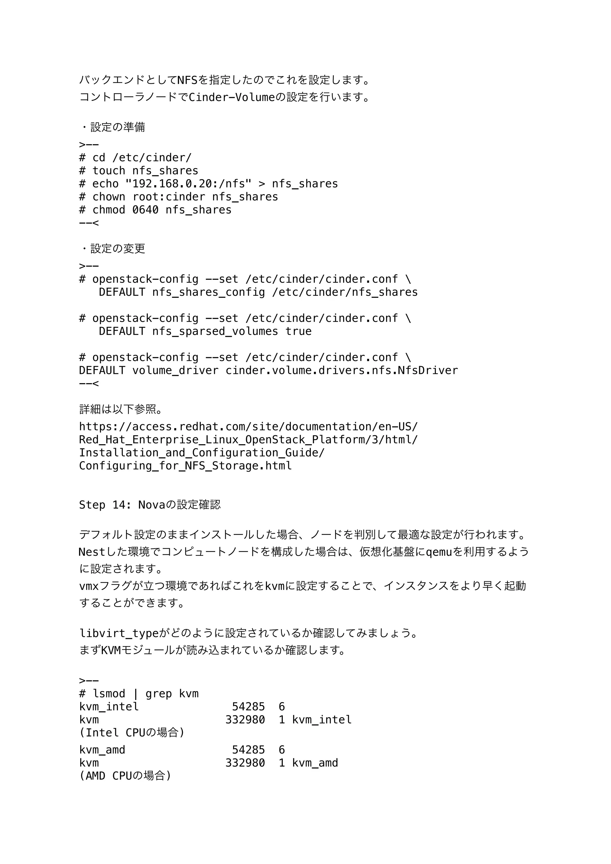 バックエンドとしてNFSを指定したのでこれを設定します｡
コントローラノードでCinder-Volumeの設定を行います｡
・設定の準備
>--
# cd /etc/cinder/
# touch nfs_shares
# echo "192.168.0.20:/nfs" > nfs_shares
# chown root:cinder nfs_shares
# chmod 0640 nfs_shares
--<
・設定の変更
>--
# openstack-config --set /etc/cinder/cinder.conf 
DEFAULT nfs_shares_config /etc/cinder/nfs_shares
# openstack-config --set /etc/cinder/cinder.conf 
DEFAULT nfs_sparsed_volumes true
# openstack-config --set /etc/cinder/cinder.conf 
DEFAULT volume_driver cinder.volume.drivers.nfs.NfsDriver
--<
詳細は以下参照。
https://access.redhat.com/site/documentation/en-US/
Red_Hat_Enterprise_Linux_OpenStack_Platform/3/html/
Installation_and_Configuration_Guide/
Configuring_for_NFS_Storage.html
Step 14: Novaの設定確認
デフォルト設定のままインストールした場合、ノードを判別して最適な設定が行われます｡
Nestした環境でコンピュートノードを構成した場合は、仮想化基盤にqemuを利用するよう
に設定されます｡
vmxフラグが立つ環境であればこれをkvmに設定することで、インスタンスをより早く起動
することができます｡
libvirt_typeがどのように設定されているか確認してみましょう｡
まずKVMモジュールが読み込まれているか確認します。
>--
# lsmod | grep kvm
kvm_intel 54285 6
kvm 332980 1 kvm_intel
(Intel CPUの場合)
kvm_amd 54285 6
kvm 332980 1 kvm_amd
(AMD CPUの場合)
 